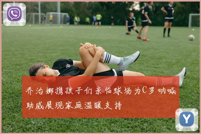 乔治娜携孩子们亲临球场为C罗呐喊助威展现家庭温暖支持