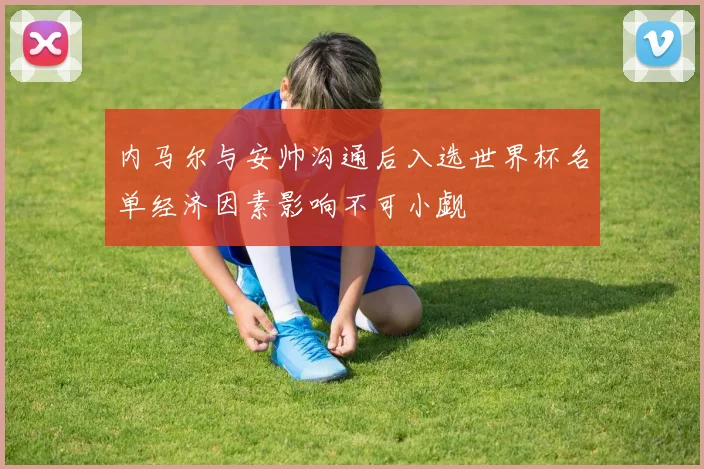 内马尔与安帅沟通后入选世界杯名单经济因素影响不可小觑