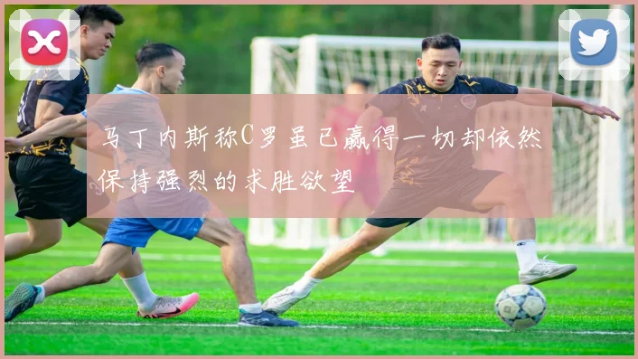马丁内斯称C罗虽已赢得一切却依然保持强烈的求胜欲望