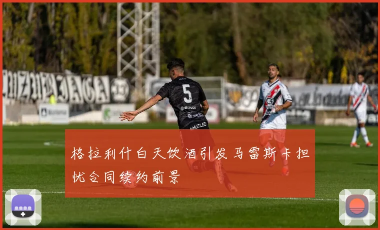 格拉利什白天饮酒引发马雷斯卡担忧合同续约前景