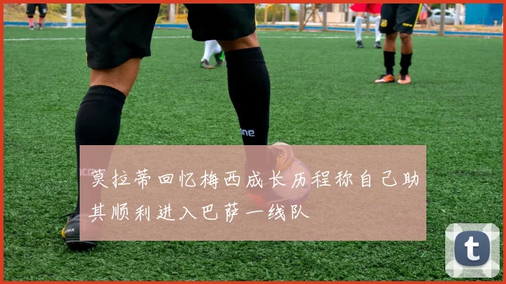 莫拉蒂回忆梅西成长历程称自己助其顺利进入巴萨一线队