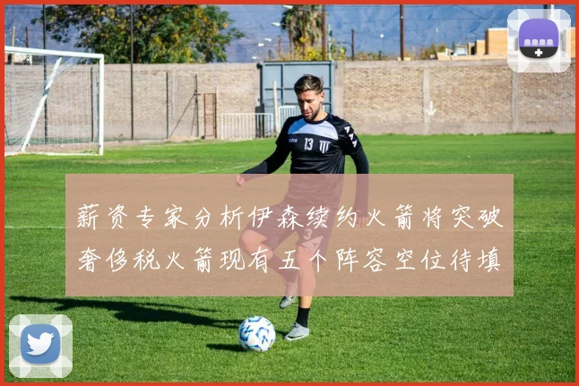 薪资专家分析伊森续约火箭将突破奢侈税火箭现有五个阵容空位待填补