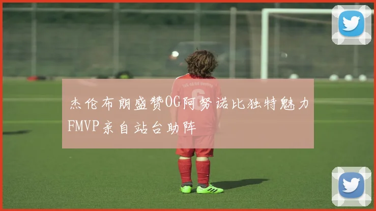 杰伦布朗盛赞OG阿努诺比独特魅力FMVP亲自站台助阵