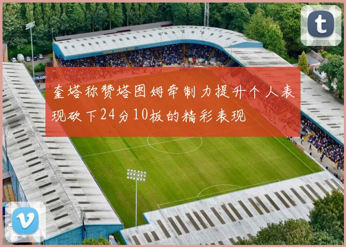 奎塔称赞塔图姆牵制力提升个人表现砍下24分10板的精彩表现