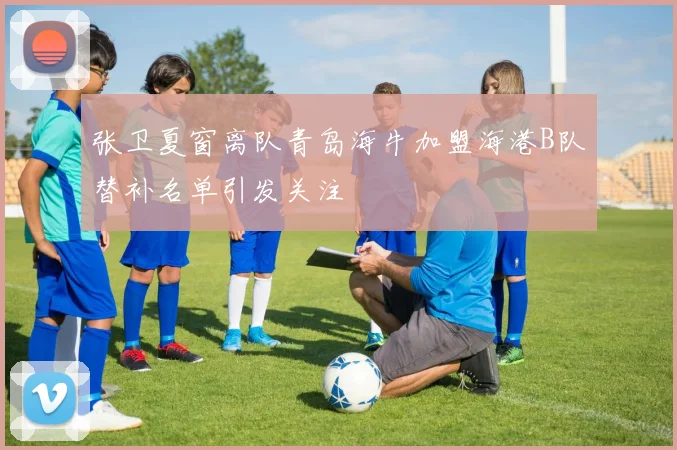 张卫夏窗离队青岛海牛加盟海港B队替补名单引发关注