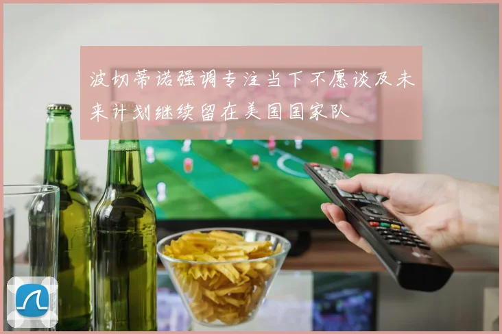 波切蒂诺强调专注当下不愿谈及未来计划继续留在美国国家队