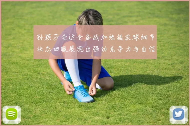 孙颖莎全运会备战加练接发球细节状态回暖展现出强劲竞争力与自信心