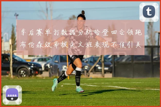 季后赛单打数据分析哈登回合领跑布伦森效率拔尖文班表现不佳引关注