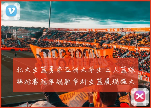 北大女篮勇夺亚洲大学生三人篮球锦标赛冠军战胜华科女篮展现强大实力