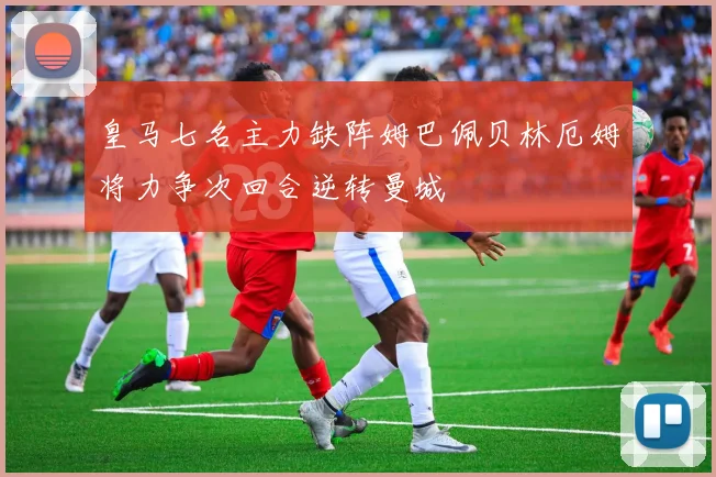 皇马七名主力缺阵姆巴佩贝林厄姆将力争次回合逆转曼城
