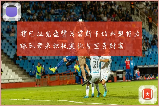 穆巴拉克盛赞马雷斯卡的加盟将为球队带来积极变化与宝贵财富
