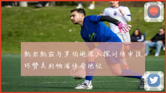 凯尔凯兹与罗伯逊深入探讨传中技巧赞美利物浦传奇地位