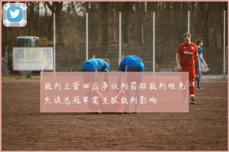裁判主管回应争议判罚称裁判难免失误总冠军需克服裁判影响