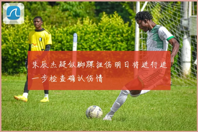 朱辰杰疑似脚踝扭伤明日将进行进一步检查确认伤情