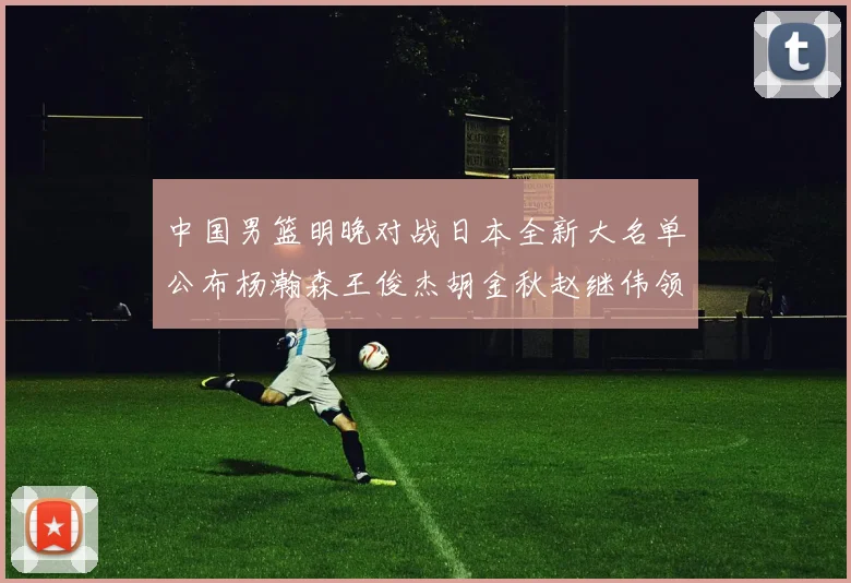 中国男篮明晚对战日本全新大名单公布杨瀚森王俊杰胡金秋赵继伟领衔出战