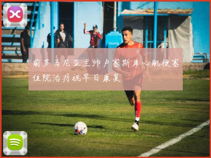 前罗马尼亚主帅卢塞斯库心肌梗塞住院治疗祝早日康复