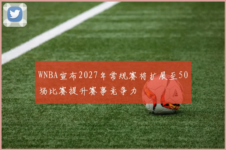 WNBA宣布2027年常规赛将扩展至50场比赛提升赛事竞争力