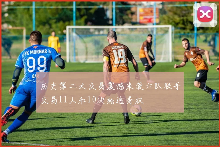 历史第二大交易震撼来袭六队联手交易11人和10次轮选秀权