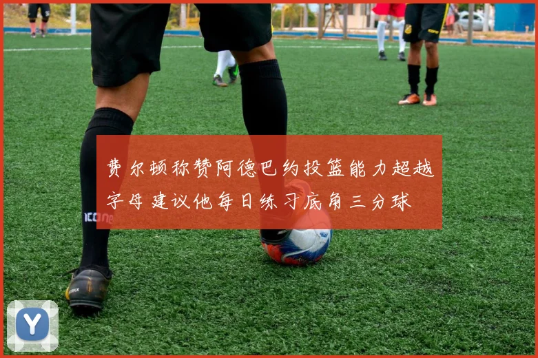 费尔顿称赞阿德巴约投篮能力超越字母建议他每日练习底角三分球