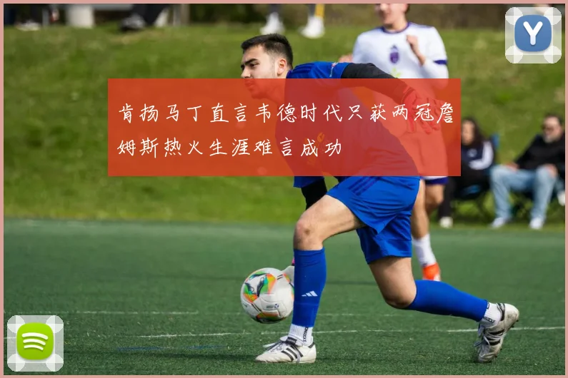 肯扬马丁直言韦德时代只获两冠詹姆斯热火生涯难言成功