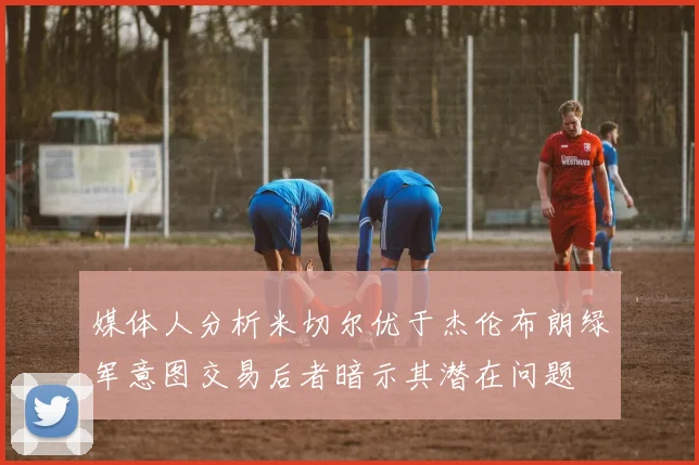 媒体人分析米切尔优于杰伦布朗绿军意图交易后者暗示其潜在问题