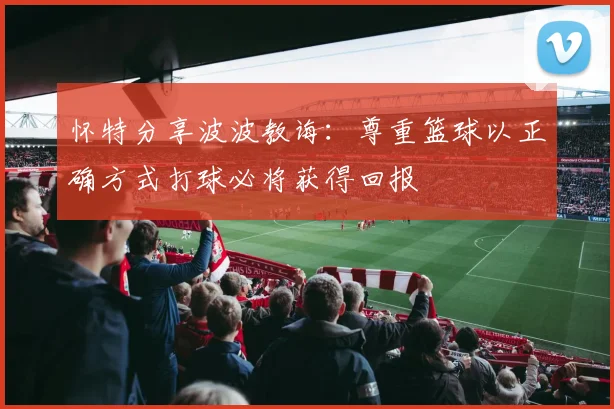 怀特分享波波教诲：尊重篮球以正确方式打球必将获得回报