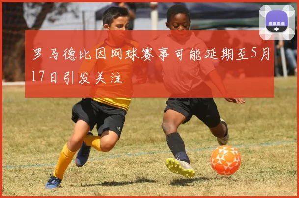 罗马德比因网球赛事可能延期至5月17日引发关注