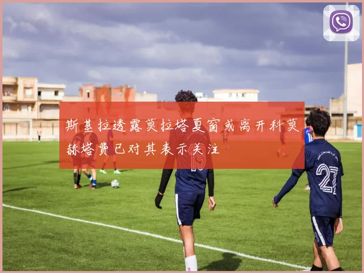 斯基拉透露莫拉塔夏窗或离开科莫赫塔费已对其表示关注