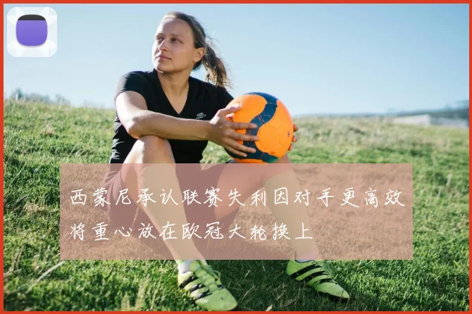 西蒙尼承认联赛失利因对手更高效将重心放在欧冠大轮换上