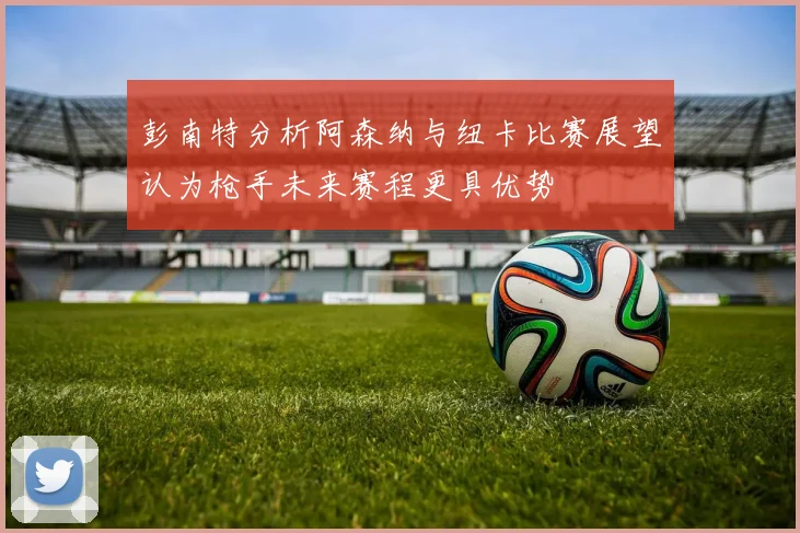 彭南特分析阿森纳与纽卡比赛展望认为枪手未来赛程更具优势
