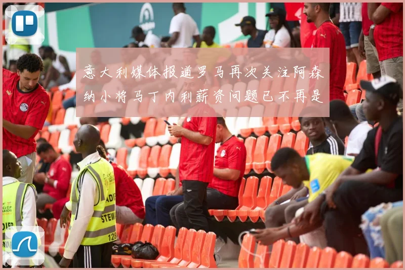 意大利媒体报道罗马再次关注阿森纳小将马丁内利薪资问题已不再是障碍